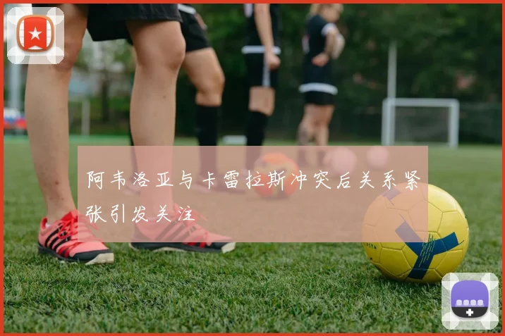 阿韦洛亚与卡雷拉斯冲突后关系紧张引发关注