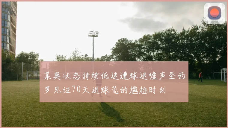 莱奥状态持续低迷遭球迷嘘声圣西罗见证70天进球荒的尴尬时刻