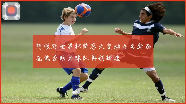 阿根廷世界杯阵容大变动九名新面孔能否助力球队再创辉煌