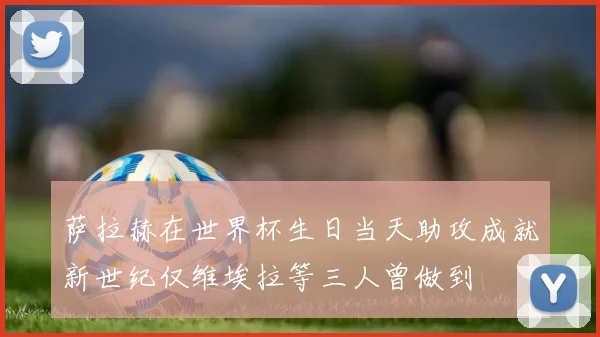 萨拉赫在世界杯生日当天助攻成就新世纪仅维埃拉等三人曾做到