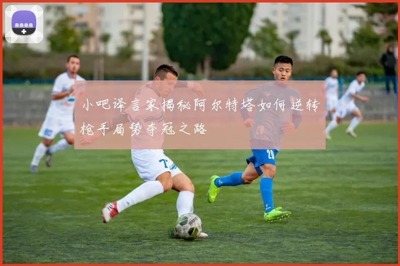 小吧译言家揭秘阿尔特塔如何逆转枪手局势夺冠之路