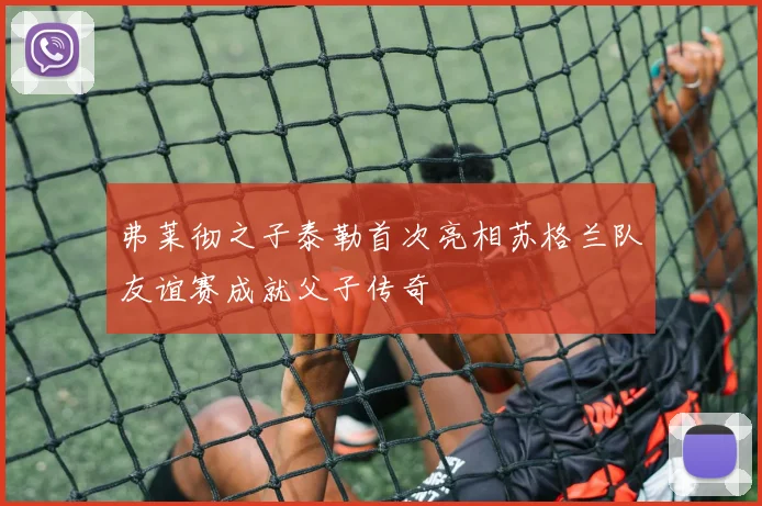 弗莱彻之子泰勒首次亮相苏格兰队友谊赛成就父子传奇