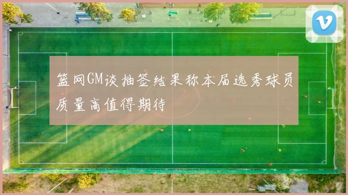 篮网GM谈抽签结果称本届选秀球员质量高值得期待