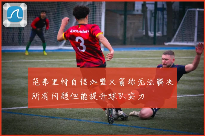 范弗里特自信加盟火箭称无法解决所有问题但能提升球队实力