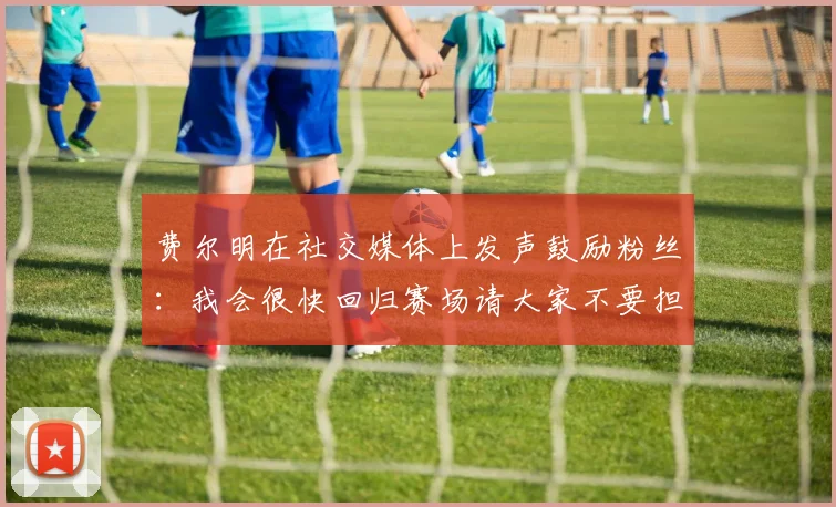 费尔明在社交媒体上发声鼓励粉丝：我会很快回归赛场请大家不要担心