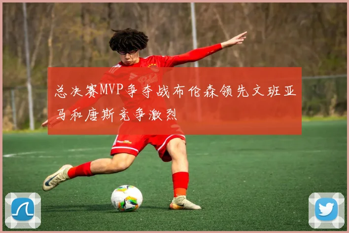 总决赛MVP争夺战布伦森领先文班亚马和唐斯竞争激烈