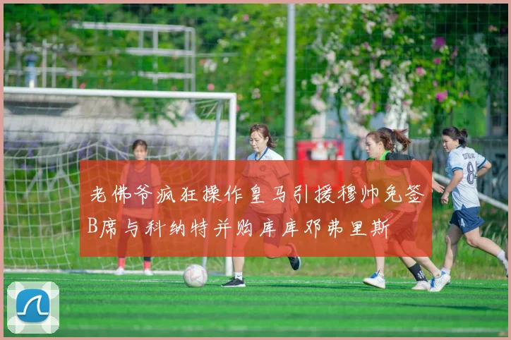 老佛爷疯狂操作皇马引援穆帅免签B席与科纳特并购库库邓弗里斯