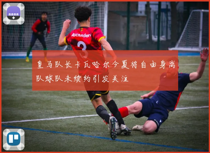 皇马队长卡瓦哈尔今夏将自由身离队球队未续约引发关注