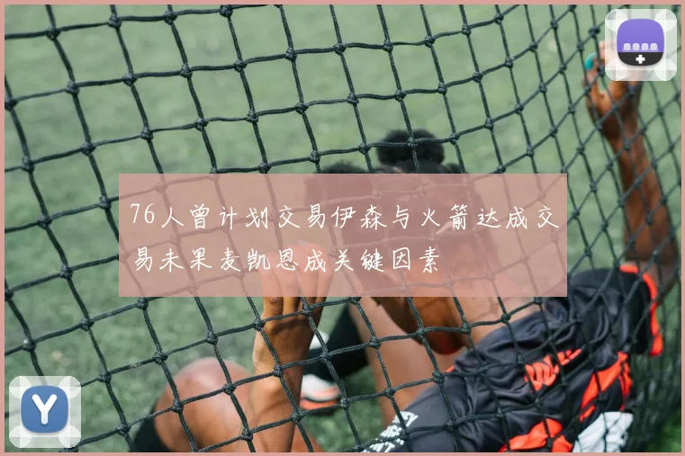 76人曾计划交易伊森与火箭达成交易未果麦凯恩成关键因素